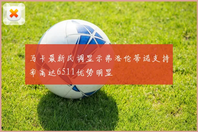 马卡最新民调显示弗洛伦蒂诺支持率高达6511优势明显