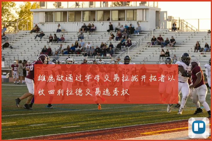 雄鹿欲通过字母交易拉拢开拓者以收回利拉德交易选秀权