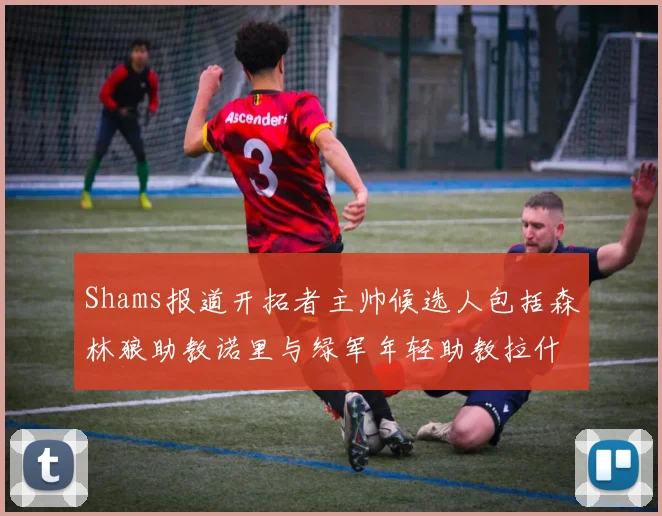 Shams报道开拓者主帅候选人包括森林狼助教诺里与绿军年轻助教拉什布鲁克