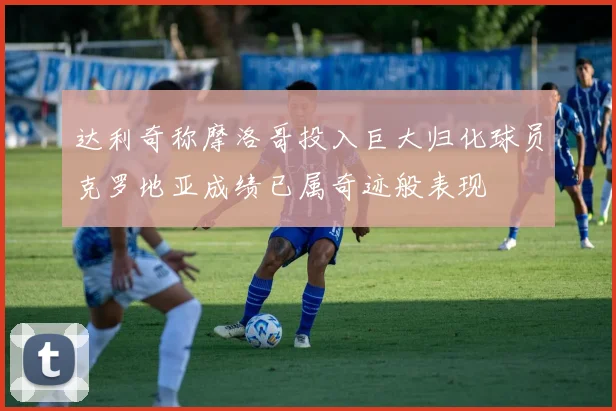 达利奇称摩洛哥投入巨大归化球员克罗地亚成绩已属奇迹般表现