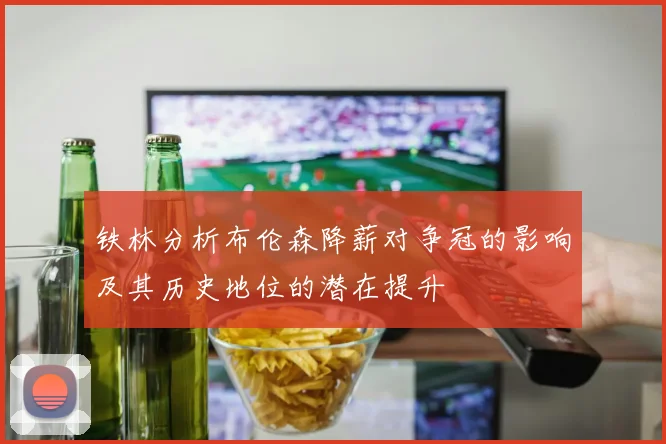 铁林分析布伦森降薪对争冠的影响及其历史地位的潜在提升
