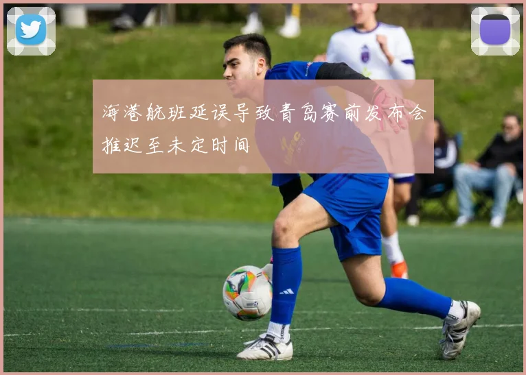 海港航班延误导致青岛赛前发布会推迟至未定时间