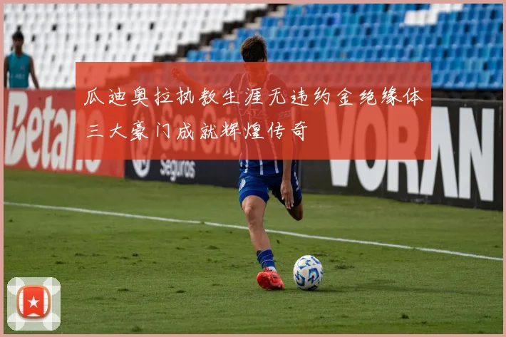 瓜迪奥拉执教生涯无违约金绝缘体三大豪门成就辉煌传奇