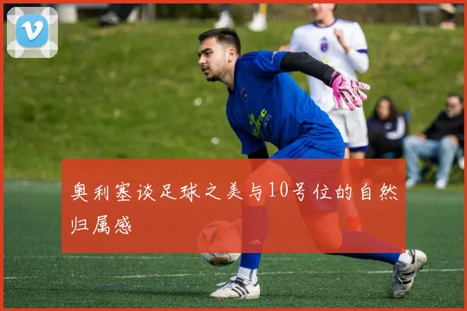 奥利塞谈足球之美与10号位的自然归属感