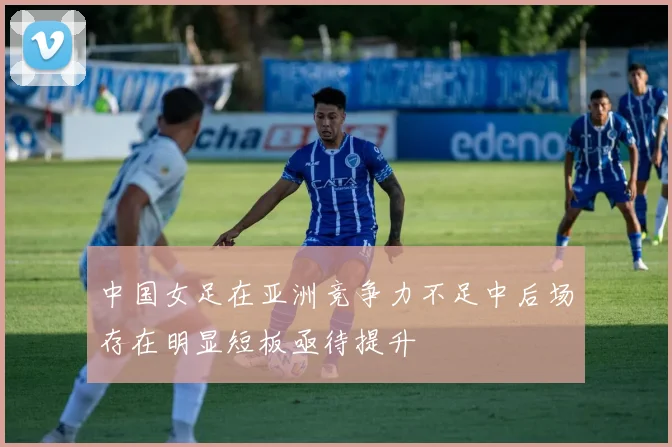 中国女足在亚洲竞争力不足中后场存在明显短板亟待提升