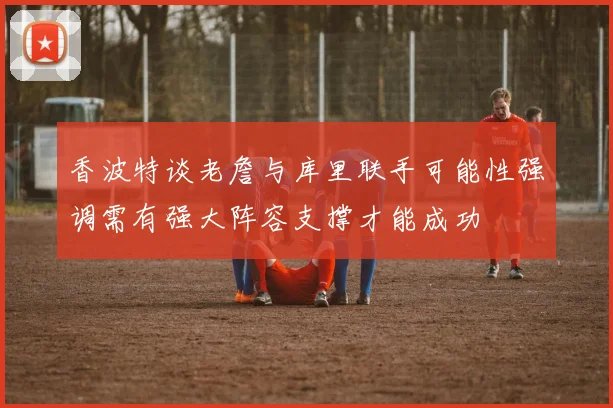 香波特谈老詹与库里联手可能性强调需有强大阵容支撑才能成功