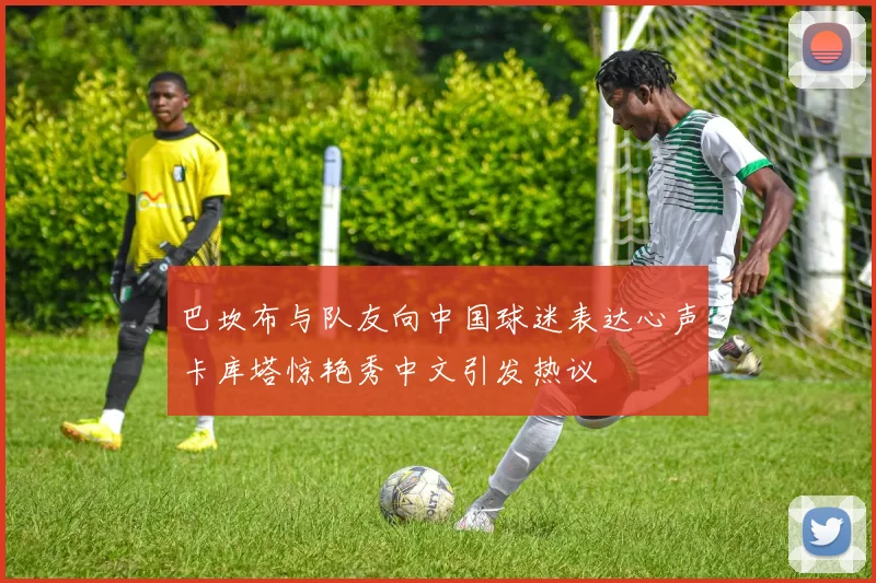 巴坎布与队友向中国球迷表达心声卡库塔惊艳秀中文引发热议